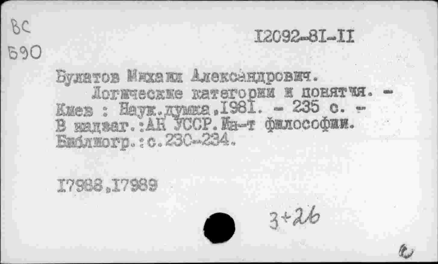 ﻿12092-81-П
Булатов Михаил Александрович.
Логические категории ж понятая. Кжа .: Н^. думка,1981. - 235 с. -В кадаш*. ;АН УССР. Иэнг философии. Библмогр. :с.230-234.
17988,17989
